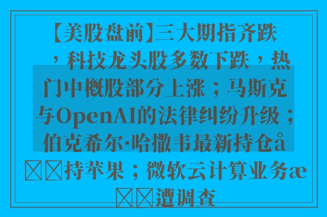 【美股盘前】三大期指齐跌，科技龙头股多数下跌，热门中概股部分上涨；马斯克与OpenAI的法律纠纷升级；伯克希尔·哈撒韦最新持仓减持苹果；微软云计算业务或遭调查